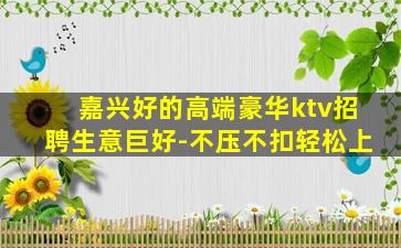 嘉兴好的高端豪华ktv招聘生意巨好-不压不扣轻松上